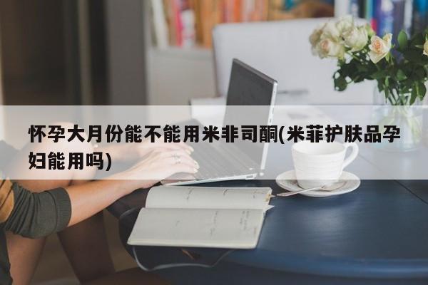 米非米索货到付款怀孕大月份能不能用米非司酮(米菲护肤品孕妇能用吗)